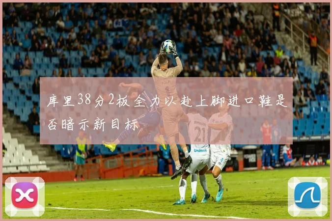 库里38分2板全力以赴上脚进口鞋是否暗示新目标