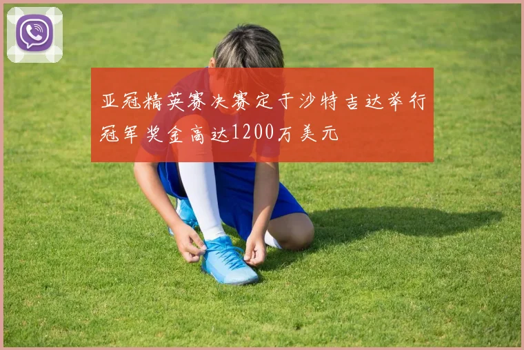 亚冠精英赛决赛定于沙特吉达举行冠军奖金高达1200万美元