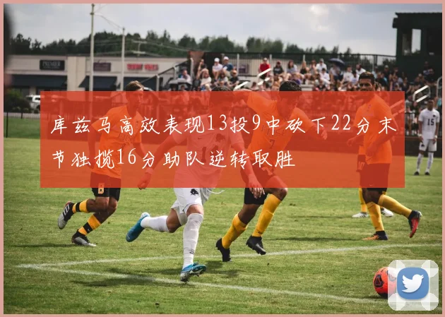 库兹马高效表现13投9中砍下22分末节独揽16分助队逆转取胜