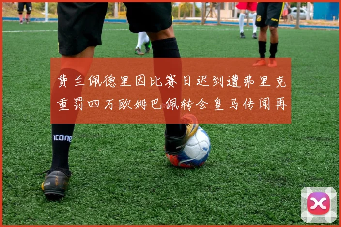 费兰佩德里因比赛日迟到遭弗里克重罚四万欧姆巴佩转会皇马传闻再起