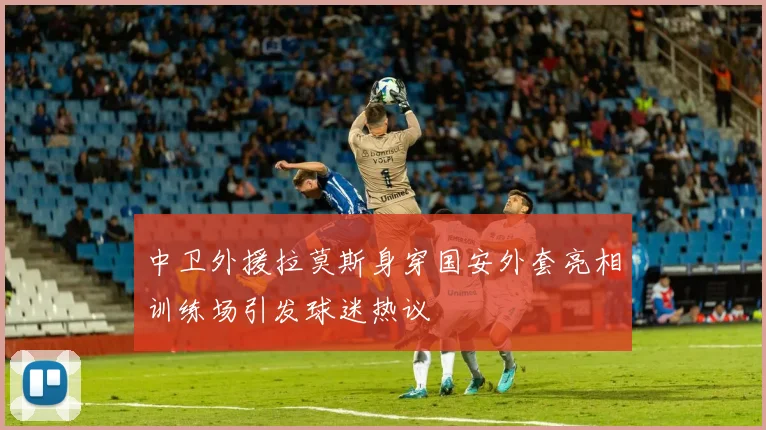 中卫外援拉莫斯身穿国安外套亮相训练场引发球迷热议