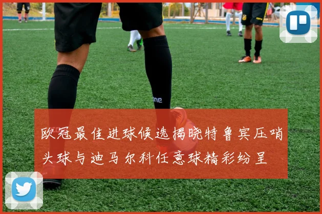 欧冠最佳进球候选揭晓特鲁宾压哨头球与迪马尔科任意球精彩纷呈