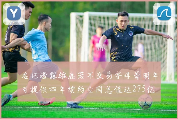 名记透露雄鹿若不交易字母哥明年可提供四年续约合同总值达275亿