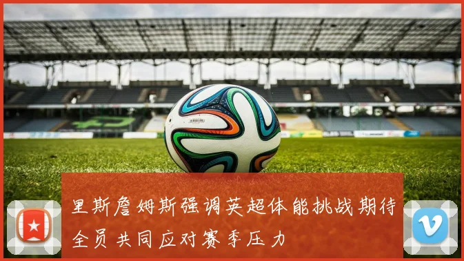里斯詹姆斯强调英超体能挑战期待全员共同应对赛季压力