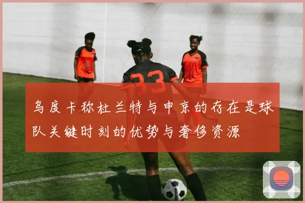 乌度卡称杜兰特与申京的存在是球队关键时刻的优势与奢侈资源
