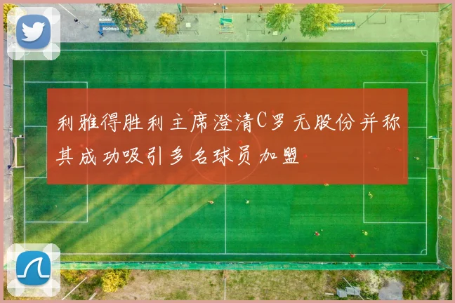利雅得胜利主席澄清C罗无股份并称其成功吸引多名球员加盟