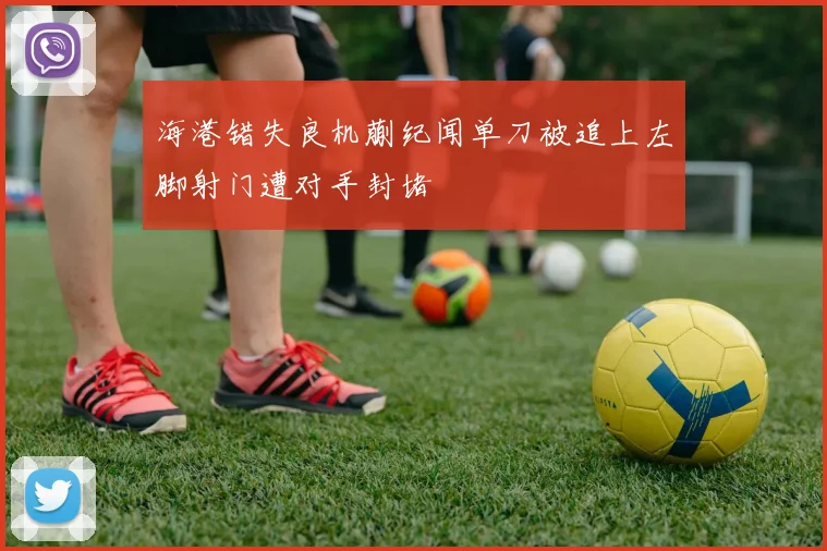 海港错失良机蒯纪闻单刀被追上左脚射门遭对手封堵