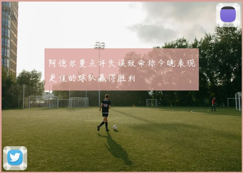 阿德尔曼点评失误致命称今晚表现更佳的球队赢得胜利