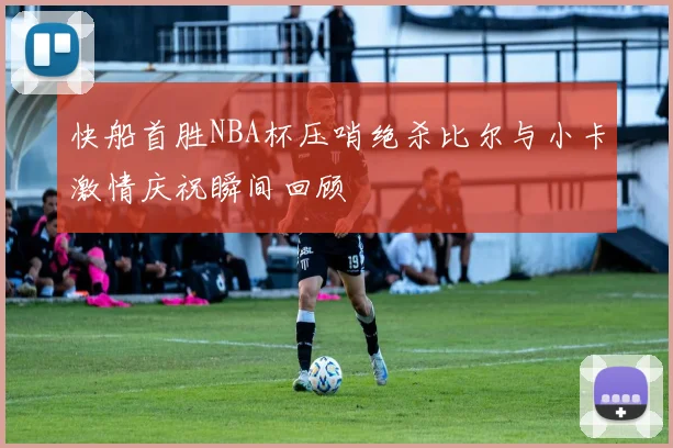 快船首胜NBA杯压哨绝杀比尔与小卡激情庆祝瞬间回顾