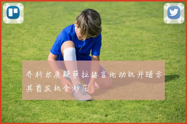 乔科尔质疑萨拉赫言论动机并暗示其首发机会渺茫