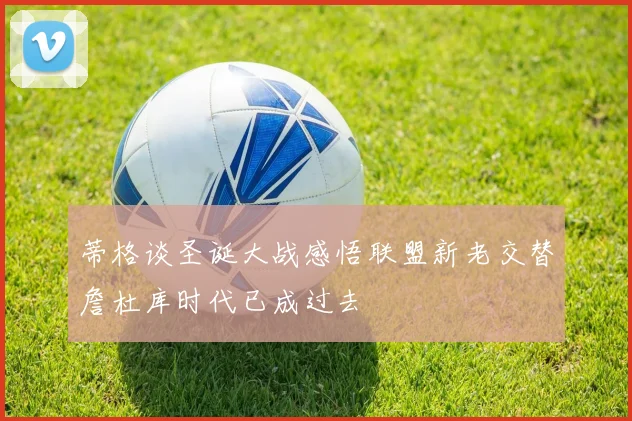 蒂格谈圣诞大战感悟联盟新老交替詹杜库时代已成过去