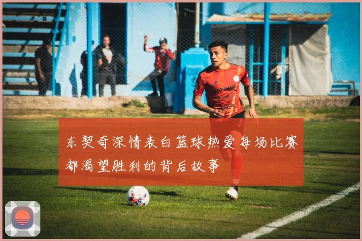 东契奇深情表白篮球热爱每场比赛都渴望胜利的背后故事