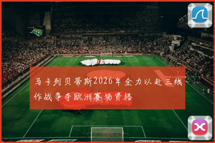 马卡列贝蒂斯2026年全力以赴三线作战争夺欧洲赛场资格