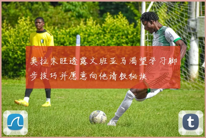 奥拉朱旺透露文班亚马渴望学习脚步技巧并愿意向他请教秘诀