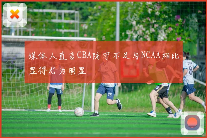 媒体人直言CBA防守不足与NCAA相比显得尤为明显