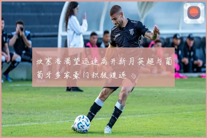 坎塞洛渴望迅速离开新月英超与葡萄牙多家豪门积极追逐