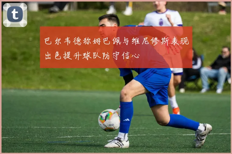 巴尔韦德称姆巴佩与维尼修斯表现出色提升球队防守信心