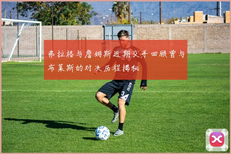 弗拉格与詹姆斯近期交手回顾曾与布莱斯的对决历程揭秘