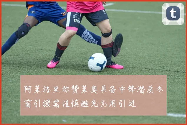 阿莱格里称赞莱奥具备中锋潜质冬窗引援需谨慎避免无用引进