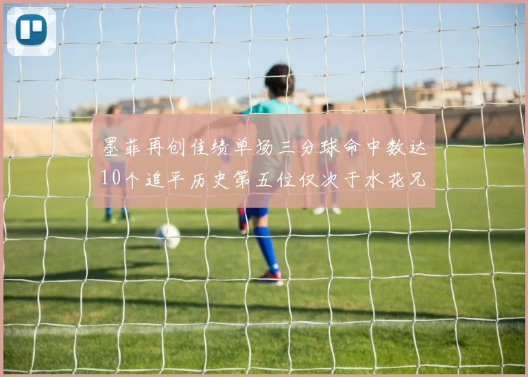 墨菲再创佳绩单场三分球命中数达10个追平历史第五位仅次于水花兄弟和利登